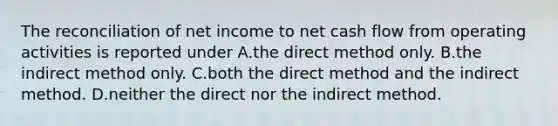 The reconciliation of net income to net cash flow from operating activities is reported under A.the direct method only. B.the indirect method only. C.both the direct method and the indirect method. D.neither the direct nor the indirect method.