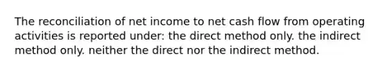 The reconciliation of net income to net cash flow from operating activities is reported under: the direct method only. the indirect method only. neither the direct nor the indirect method.