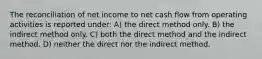 The reconciliation of net income to net cash flow from operating activities is reported under: A) the direct method only. B) the indirect method only. C) both the direct method and the indirect method. D) neither the direct nor the indirect method.