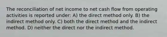 The reconciliation of net income to net cash flow from operating activities is reported under: A) the direct method only. B) the indirect method only. C) both the direct method and the indirect method. D) neither the direct nor the indirect method.