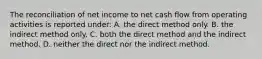 The reconciliation of net income to net cash flow from operating activities is reported under: A. the direct method only. B. the indirect method only. C. both the direct method and the indirect method. D. neither the direct nor the indirect method.