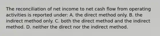 The reconciliation of net income to net cash flow from operating activities is reported under: A. the direct method only. B. the indirect method only. C. both the direct method and the indirect method. D. neither the direct nor the indirect method.