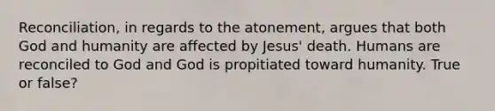 Reconciliation, in regards to the atonement, argues that both God and humanity are affected by Jesus' death. Humans are reconciled to God and God is propitiated toward humanity. True or false?