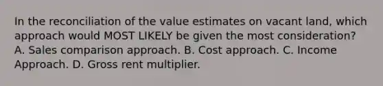 In the reconciliation of the value estimates on vacant land, which approach would MOST LIKELY be given the most consideration? A. Sales comparison approach. B. Cost approach. C. Income Approach. D. Gross rent multiplier.