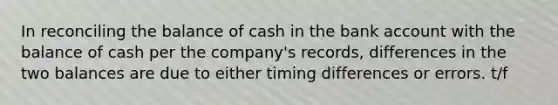 In reconciling the balance of cash in the bank account with the balance of cash per the company's records, differences in the two balances are due to either timing differences or errors. t/f