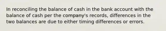 In reconciling the balance of cash in the bank account with the balance of cash per the company's records, differences in the two balances are due to either timing differences or errors.