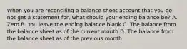 When you are reconciling a balance sheet account that you do not get a statement for, what should your ending balance be? A. Zero B. You leave the ending balance blank C. The balance from the balance sheet as of the current month D. The balance from the balance sheet as of the previous month