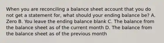 When you are reconciling a balance sheet account that you do not get a statement for, what should your ending balance be? A. Zero B. You leave the ending balance blank C. The balance from the balance sheet as of the current month D. The balance from the balance sheet as of the previous month