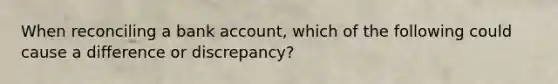 When reconciling a bank account, which of the following could cause a difference or discrepancy?