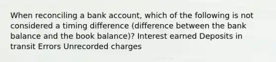 When reconciling a bank account, which of the following is not considered a timing difference (difference between the bank balance and the book balance)? Interest earned Deposits in transit Errors Unrecorded charges