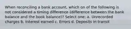 When reconciling a bank account, which on of the following is not considered a timing difference (difference between the bank balance and the book balance)? Select one: a. Unrecorded charges b. Interest earned c. Errors d. Deposits in transit