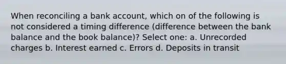 When reconciling a bank account, which on of the following is not considered a timing difference (difference between the bank balance and the book balance)? Select one: a. Unrecorded charges b. Interest earned c. Errors d. Deposits in transit