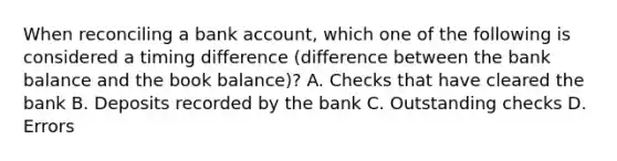 When reconciling a bank account, which one of the following is considered a timing difference (difference between the bank balance and the book balance)? A. Checks that have cleared the bank B. Deposits recorded by the bank C. Outstanding checks D. Errors