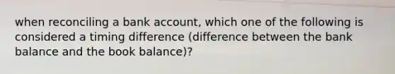 when reconciling a bank account, which one of the following is considered a timing difference (difference between the bank balance and the book balance)?