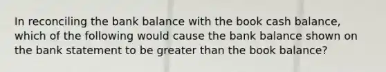 In reconciling the bank balance with the book cash balance, which of the following would cause the bank balance shown on the bank statement to be greater than the book balance?