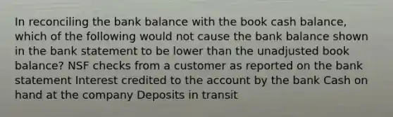 In reconciling the bank balance with the book cash balance, which of the following would not cause the bank balance shown in the bank statement to be lower than the unadjusted book balance? NSF checks from a customer as reported on the bank statement Interest credited to the account by the bank Cash on hand at the company Deposits in transit