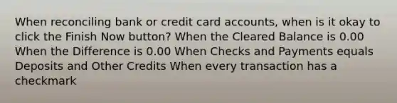 When reconciling bank or credit card accounts, when is it okay to click the Finish Now button? When the Cleared Balance is 0.00 When the Difference is 0.00 When Checks and Payments equals Deposits and Other Credits When every transaction has a checkmark