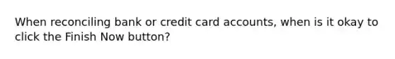 When reconciling bank or credit card accounts, when is it okay to click the Finish Now button?