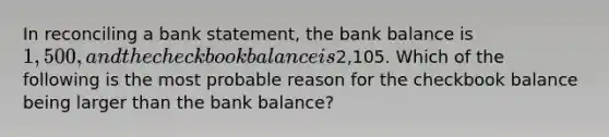 In reconciling a bank​ statement, the bank balance is​ 1,500, and the checkbook balance is​2,105. Which of the following is the most probable reason for the checkbook balance being larger than the bank​ balance?