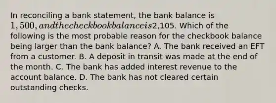 In reconciling a bank​ statement, the bank balance is​ 1,500, and the checkbook balance is​2,105. Which of the following is the most probable reason for the checkbook balance being larger than the bank​ balance? A. The bank received an EFT from a customer. B. A deposit in transit was made at the end of the month. C. The bank has added interest revenue to the account balance. D. The bank has not cleared certain outstanding checks.