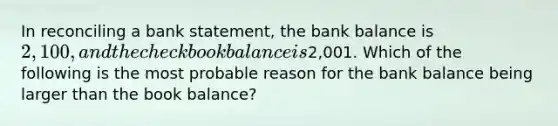 In reconciling a bank statement, the bank balance is 2,100, and the checkbook balance is2,001. Which of the following is the most probable reason for the bank balance being larger than the book balance?