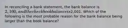 In reconciling a bank​ statement, the bank balance is​ 2,100, and the checkbook balance is​2,001. Which of the following is the most probable reason for the bank balance being larger than the book​ balance?