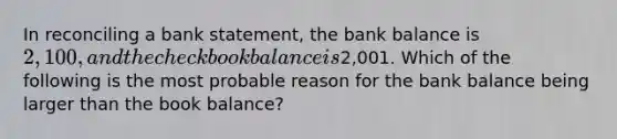 In reconciling a bank​ statement, the bank balance is​ 2,100, and the checkbook balance is​2,001. Which of the following is the most probable reason for the bank balance being larger than the book​ balance?