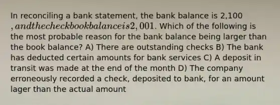 In reconciling a bank statement, the bank balance is 2,100, and the checkbook balance is 2,001. Which of the following is the most probable reason for the bank balance being larger than the book balance? A) There are outstanding checks B) The bank has deducted certain amounts for bank services C) A deposit in transit was made at the end of the month D) The company erroneously recorded a check, deposited to bank, for an amount lager than the actual amount