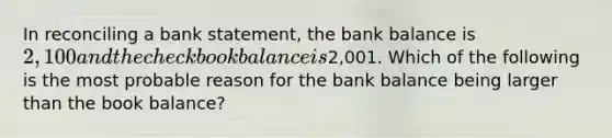 In reconciling a bank statement, the bank balance is 2,100 and the checkbook balance is2,001. Which of the following is the most probable reason for the bank balance being larger than the book balance?