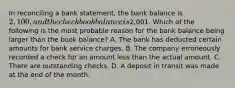 In reconciling a bank​ statement, the bank balance is​ 2,100, and the checkbook balance is​2,001. Which of the following is the most probable reason for the bank balance being larger than the book​ balance? A. The bank has deducted certain amounts for bank service charges. B. The company erroneously recorded a check for an amount less than the actual amount. C. There are outstanding checks. D. A deposit in transit was made at the end of the month.