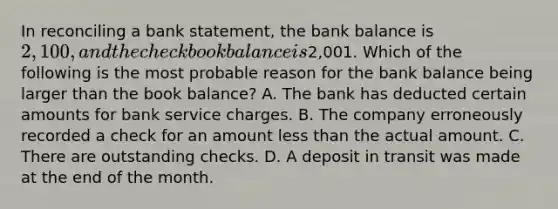 In reconciling a bank​ statement, the bank balance is​ 2,100, and the checkbook balance is​2,001. Which of the following is the most probable reason for the bank balance being larger than the book​ balance? A. The bank has deducted certain amounts for bank service charges. B. The company erroneously recorded a check for an amount less than the actual amount. C. There are outstanding checks. D. A deposit in transit was made at the end of the month.