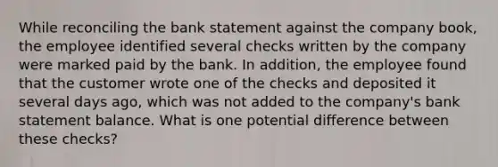 While reconciling the bank statement against the company book, the employee identified several checks written by the company were marked paid by the bank. In addition, the employee found that the customer wrote one of the checks and deposited it several days ago, which was not added to the company's bank statement balance. What is one potential difference between these checks?