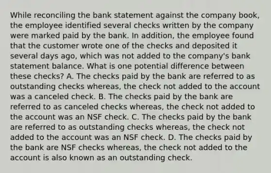 While reconciling the bank statement against the company book, the employee identified several checks written by the company were marked paid by the bank. In addition, the employee found that the customer wrote one of the checks and deposited it several days ago, which was not added to the company's bank statement balance. What is one potential difference between these checks? A. The checks paid by the bank are referred to as outstanding checks whereas, the check not added to the account was a canceled check. B. The checks paid by the bank are referred to as canceled checks whereas, the check not added to the account was an NSF check. C. The checks paid by the bank are referred to as outstanding checks whereas, the check not added to the account was an NSF check. D. The checks paid by the bank are NSF checks whereas, the check not added to the account is also known as an outstanding check.