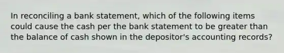 In reconciling a bank statement, which of the following items could cause the cash per the bank statement to be greater than the balance of cash shown in the depositor's accounting records?