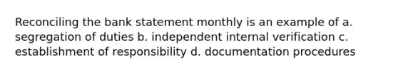 Reconciling the bank statement monthly is an example of a. segregation of duties b. independent internal verification c. establishment of responsibility d. documentation procedures