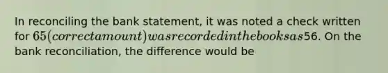 In reconciling the bank statement, it was noted a check written for 65 (correct amount) was recorded in the books as56. On the <a href='https://www.questionai.com/knowledge/kZ6GRlcQH1-bank-reconciliation' class='anchor-knowledge'>bank reconciliation</a>, the difference would be