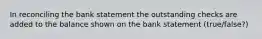 In reconciling the bank statement the outstanding checks are added to the balance shown on the bank statement (true/false?)