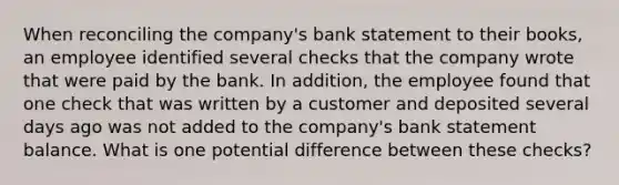 When reconciling the company's bank statement to their books, an employee identified several checks that the company wrote that were paid by the bank. In addition, the employee found that one check that was written by a customer and deposited several days ago was not added to the company's bank statement balance. What is one potential difference between these checks?