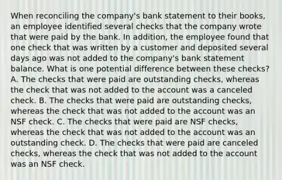 When reconciling the company's bank statement to their books, an employee identified several checks that the company wrote that were paid by the bank. In addition, the employee found that one check that was written by a customer and deposited several days ago was not added to the company's bank statement balance. What is one potential difference between these checks? A. The checks that were paid are outstanding checks, whereas the check that was not added to the account was a canceled check. B. The checks that were paid are outstanding checks, whereas the check that was not added to the account was an NSF check. C. The checks that were paid are NSF checks, whereas the check that was not added to the account was an outstanding check. D. The checks that were paid are canceled checks, whereas the check that was not added to the account was an NSF check.