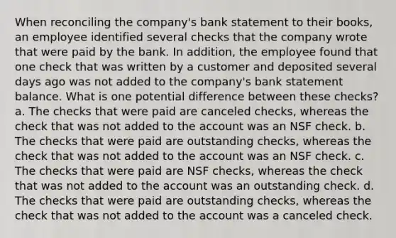 When reconciling the company's bank statement to their books, an employee identified several checks that the company wrote that were paid by the bank. In addition, the employee found that one check that was written by a customer and deposited several days ago was not added to the company's bank statement balance. What is one potential difference between these checks? a. The checks that were paid are canceled checks, whereas the check that was not added to the account was an NSF check. b. The checks that were paid are outstanding checks, whereas the check that was not added to the account was an NSF check. c. The checks that were paid are NSF checks, whereas the check that was not added to the account was an outstanding check. d. The checks that were paid are outstanding checks, whereas the check that was not added to the account was a canceled check.