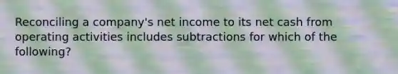 Reconciling a company's net income to its net cash from operating activities includes subtractions for which of the following?