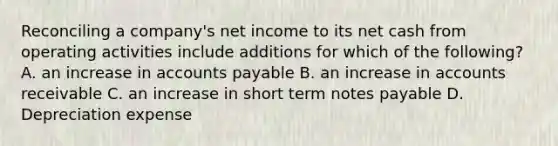 Reconciling a company's net income to its net cash from operating activities include additions for which of the following? A. an increase in <a href='https://www.questionai.com/knowledge/kWc3IVgYEK-accounts-payable' class='anchor-knowledge'>accounts payable</a> B. an increase in accounts receivable C. an increase in short term <a href='https://www.questionai.com/knowledge/kFEYigYd5S-notes-payable' class='anchor-knowledge'>notes payable</a> D. Depreciation expense