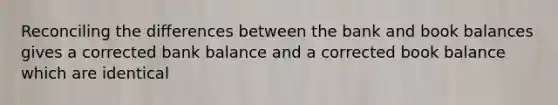 Reconciling the differences between the bank and book balances gives a corrected bank balance and a corrected book balance which are identical