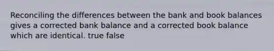 Reconciling the differences between the bank and book balances gives a corrected bank balance and a corrected book balance which are identical. true false