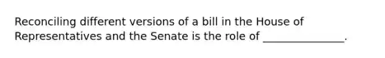 Reconciling different versions of a bill in the House of Representatives and the Senate is the role of _______________.