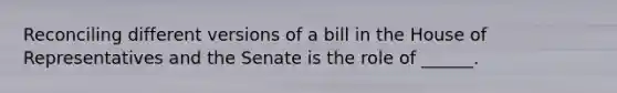 Reconciling different versions of a bill in the House of Representatives and the Senate is the role of ______.