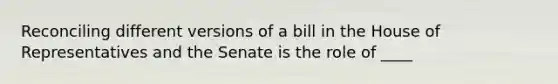 Reconciling different versions of a bill in the House of Representatives and the Senate is the role of ____