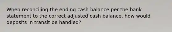 When reconciling the ending cash balance per the bank statement to the correct adjusted cash balance, how would deposits in transit be handled?