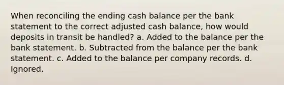 When reconciling the ending cash balance per the bank statement to the correct adjusted cash balance, how would deposits in transit be handled? a. Added to the balance per the bank statement. b. Subtracted from the balance per the bank statement. c. Added to the balance per company records. d. Ignored.