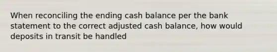 When reconciling the ending cash balance per the bank statement to the correct adjusted cash balance, how would deposits in transit be handled